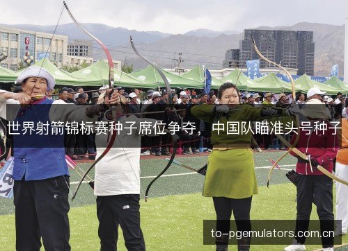 世界射箭锦标赛种子席位争夺,中国队瞄准头号种子 世界射箭锦标赛种子席位争夺,中国队瞄准头号种子