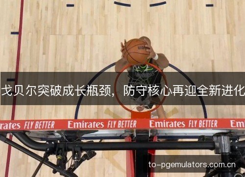 戈贝尔突破成长瓶颈,防守核心再迎全新进化 戈贝尔突破成长瓶颈,防守核心再迎全新进化