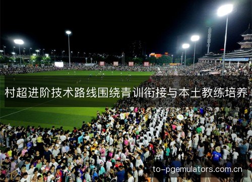 村超进阶技术路线围绕青训衔接与本土教练培养 村超进阶技术路线围绕青训衔接与本土教练培养